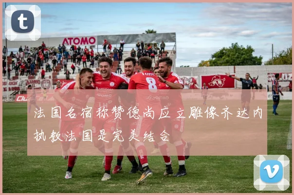 法国名宿称赞德尚应立雕像齐达内执教法国是完美结合