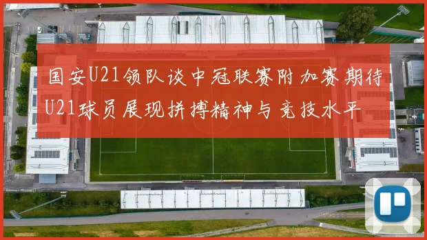 国安U21领队谈中冠联赛附加赛期待U21球员展现拼搏精神与竞技水平