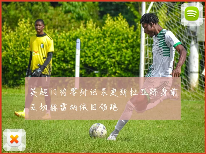 英超门将零封记录更新拉亚跻身前五切赫雷纳依旧领跑