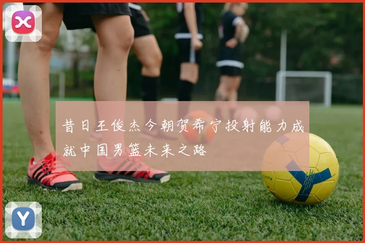 昔日王俊杰今朝贺希宁投射能力成就中国男篮未来之路