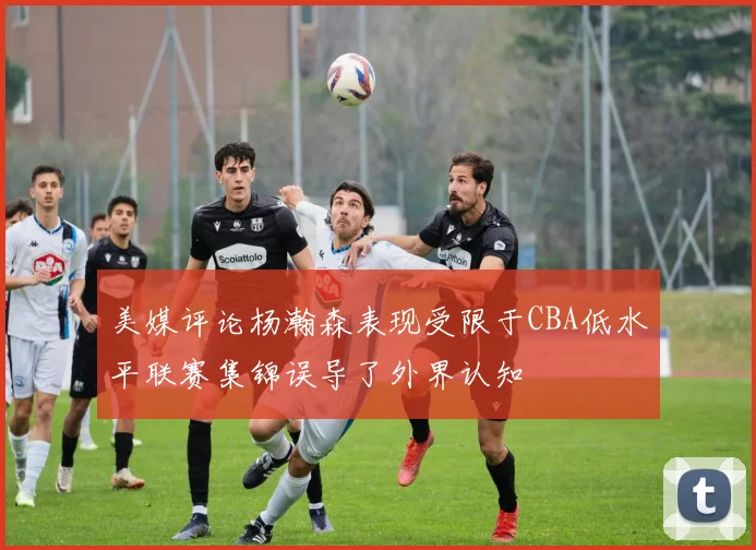 美媒评论杨瀚森表现受限于CBA低水平联赛集锦误导了外界认知