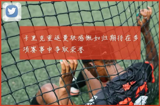 卡里克重返曼联感慨如归期待在多项赛事中争取荣誉