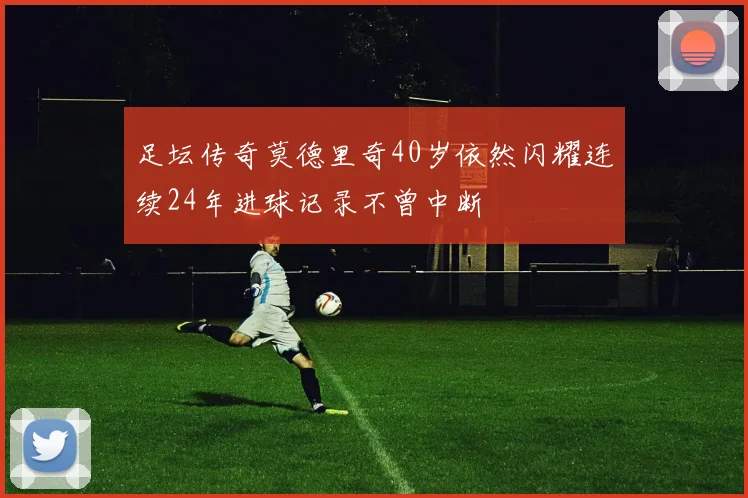 足坛传奇莫德里奇40岁依然闪耀连续24年进球记录不曾中断