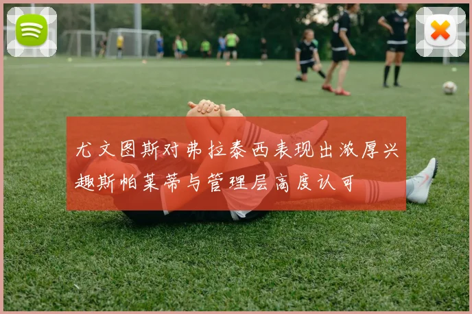 尤文图斯对弗拉泰西表现出浓厚兴趣斯帕莱蒂与管理层高度认可