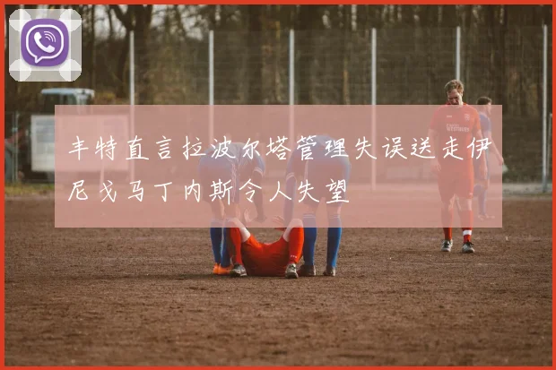 丰特直言拉波尔塔管理失误送走伊尼戈马丁内斯令人失望