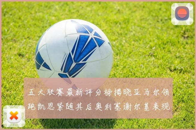 五大联赛最新评分榜揭晓亚马尔领跑凯恩紧随其后奥利塞谢尔基表现亮眼