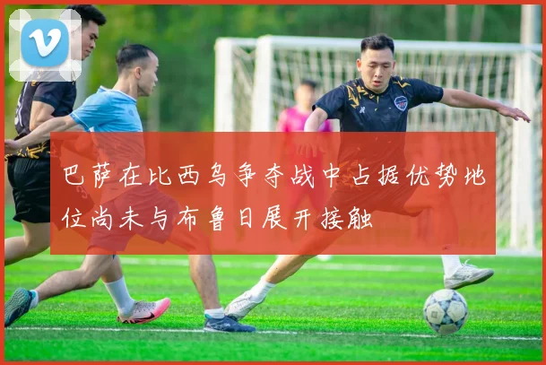 巴萨在比西乌争夺战中占据优势地位尚未与布鲁日展开接触