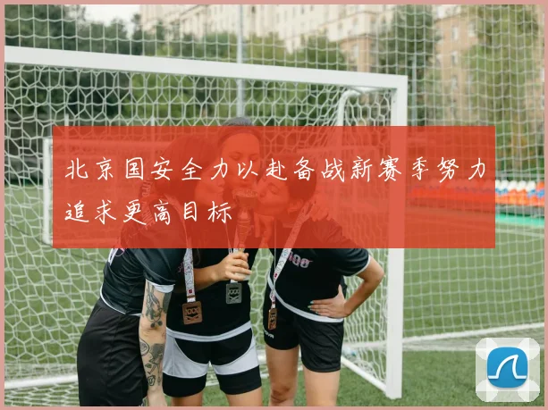 北京国安全力以赴备战新赛季努力追求更高目标