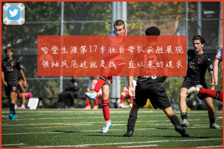 哈登生涯第17季独自带队获胜展现领袖风范这就是我一直以来的追求