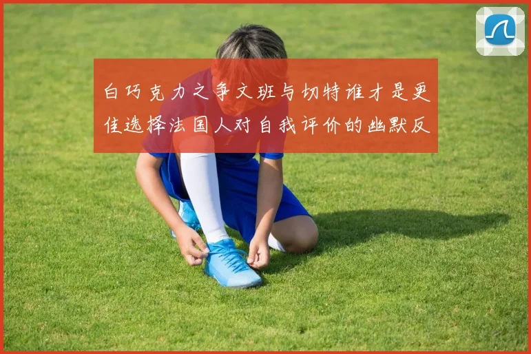 白巧克力之争文班与切特谁才是更佳选择法国人对自我评价的幽默反思
