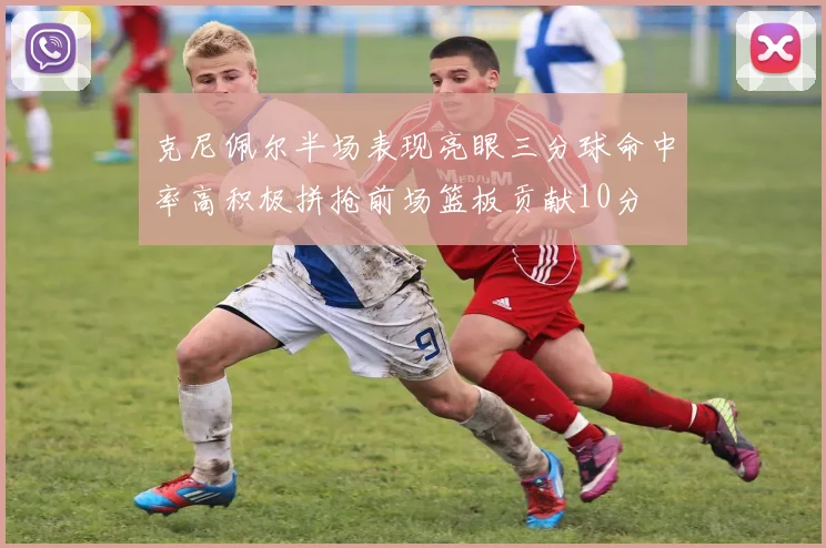 克尼佩尔半场表现亮眼三分球命中率高积极拼抢前场篮板贡献10分