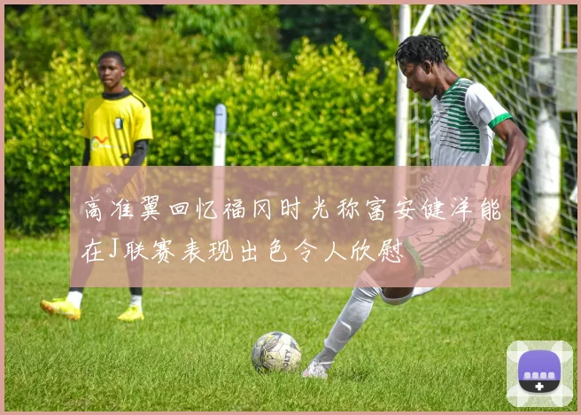 高准翼回忆福冈时光称富安健洋能在J联赛表现出色令人欣慰