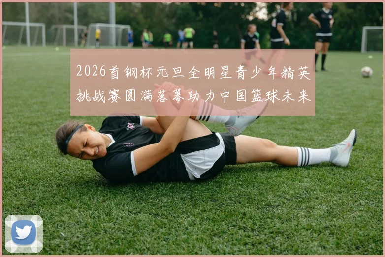 2026首钢杯元旦全明星青少年精英挑战赛圆满落幕助力中国篮球未来发展