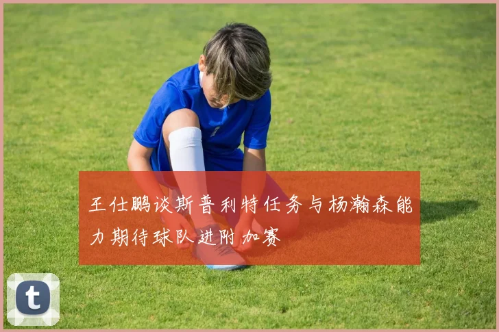 王仕鹏谈斯普利特任务与杨瀚森能力期待球队进附加赛