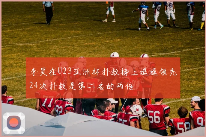 李昊在U23亚洲杯扑救榜上遥遥领先24次扑救是第二名的两倍
