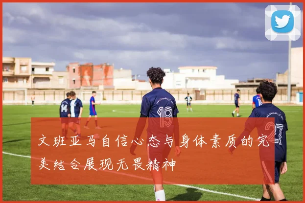 文班亚马自信心态与身体素质的完美结合展现无畏精神