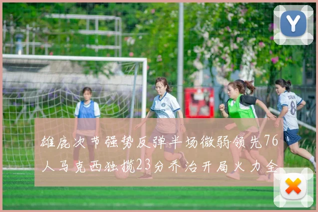 雄鹿次节强势反弹半场微弱领先76人马克西独揽23分乔治开局火力全开