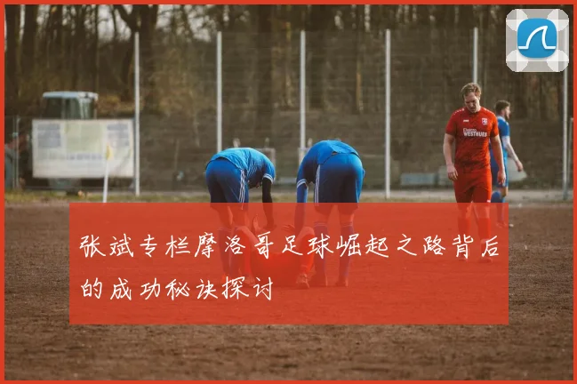 张斌专栏摩洛哥足球崛起之路背后的成功秘诀探讨