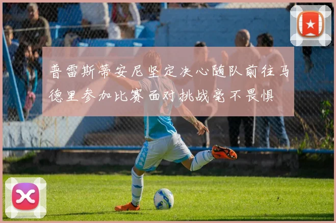 普雷斯蒂安尼坚定决心随队前往马德里参加比赛面对挑战毫不畏惧