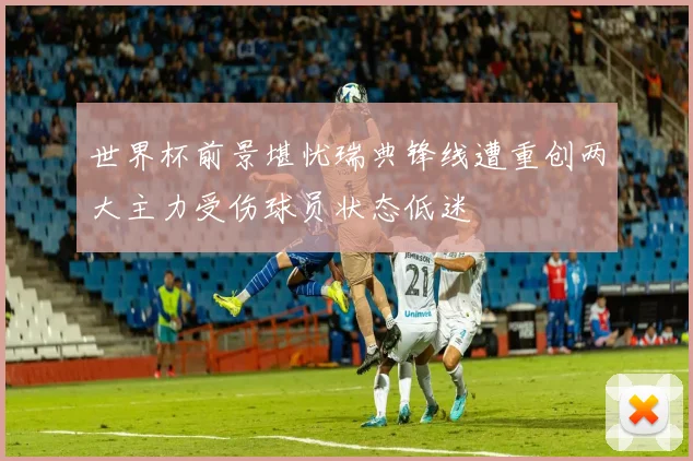 世界杯前景堪忧瑞典锋线遭重创两大主力受伤球员状态低迷