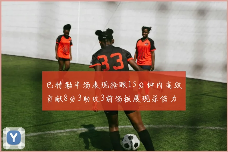 巴特勒半场表现抢眼15分钟内高效贡献8分3助攻3前场板展现杀伤力