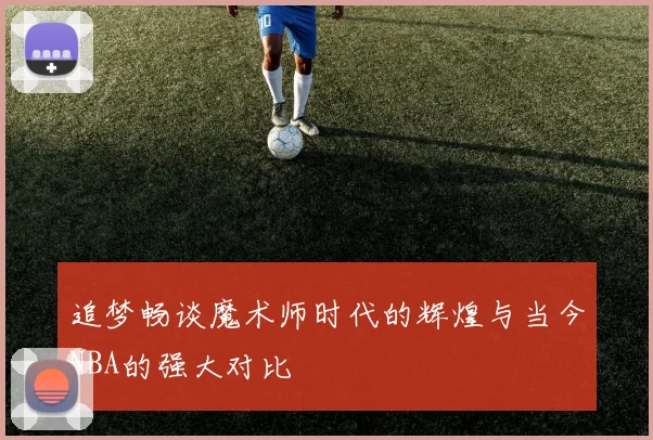 追梦畅谈魔术师时代的辉煌与当今NBA的强大对比