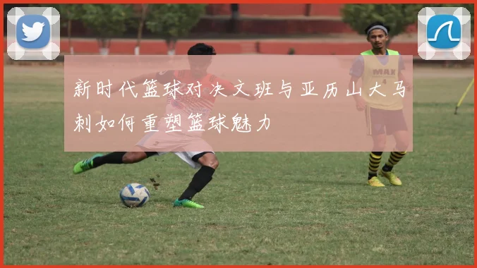 新时代篮球对决文班与亚历山大马刺如何重塑篮球魅力