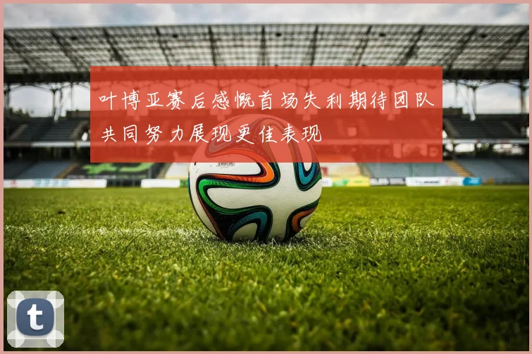 叶博亚赛后感慨首场失利期待团队共同努力展现更佳表现