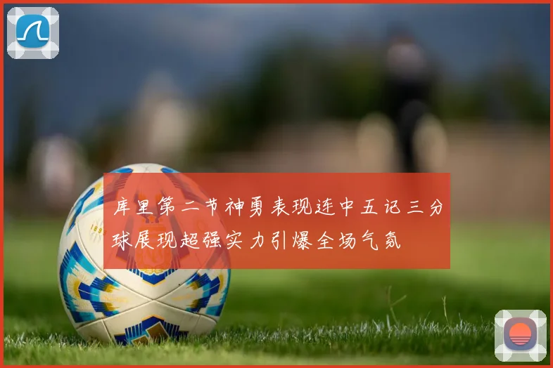 库里第二节神勇表现连中五记三分球展现超强实力引爆全场气氛