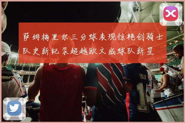 萨姆梅里尔三分球表现惊艳创骑士队史新纪录超越欧文成球队新星