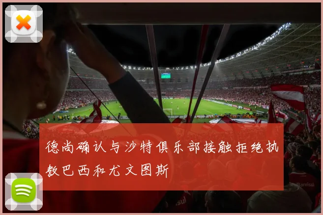 德尚确认与沙特俱乐部接触拒绝执教巴西和尤文图斯