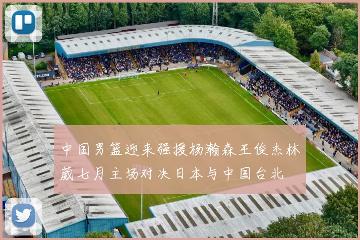 中国男篮迎来强援杨瀚森王俊杰林葳七月主场对决日本与中国台北