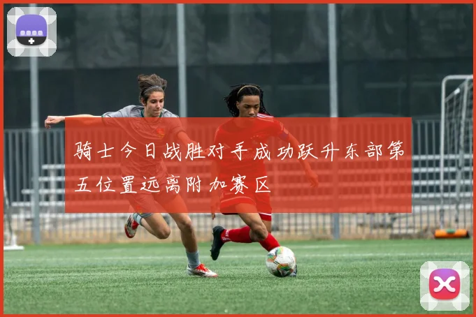 骑士今日战胜对手成功跃升东部第五位置远离附加赛区