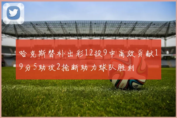 哈克斯替补出彩12投9中高效贡献19分5助攻2抢断助力球队胜利