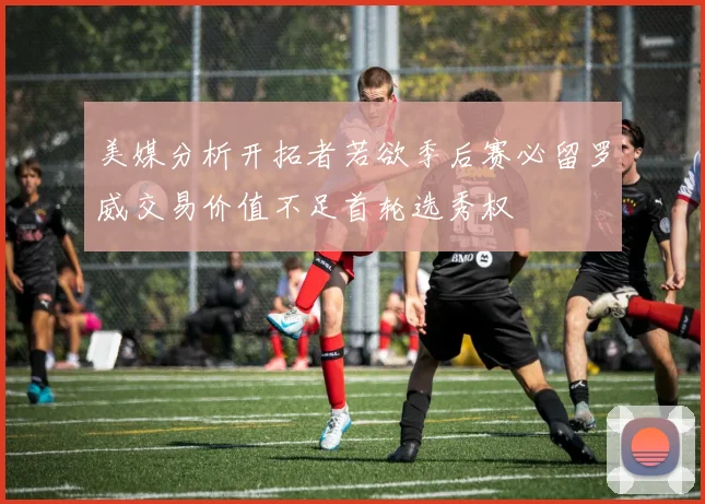 美媒分析开拓者若欲季后赛必留罗威交易价值不足首轮选秀权