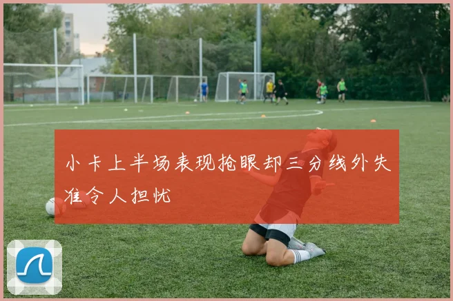小卡上半场表现抢眼却三分线外失准令人担忧