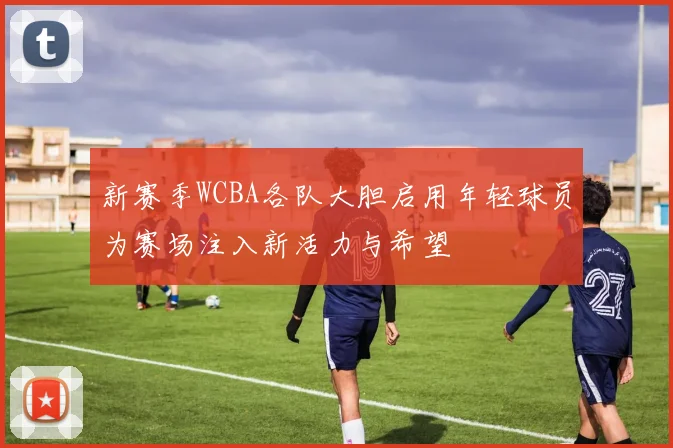 新赛季WCBA各队大胆启用年轻球员为赛场注入新活力与希望
