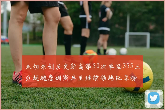 米切尔创历史新高第50次单场355三分超越詹姆斯库里继续领跑纪录榜