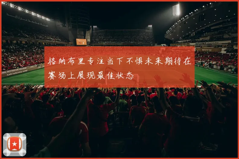 格纳布里专注当下不惧未来期待在赛场上展现最佳状态