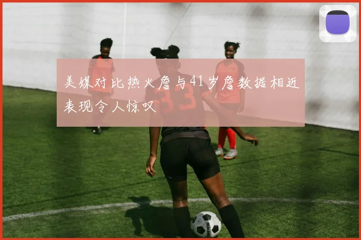 美媒对比热火詹与41岁詹数据相近表现令人惊叹