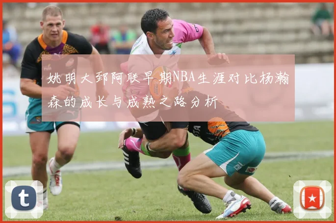 姚明大郅阿联早期NBA生涯对比杨瀚森的成长与成熟之路分析
